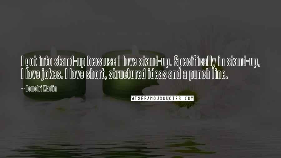 Demetri Martin Quotes: I got into stand-up because I love stand-up. Specifically in stand-up, I love jokes. I love short, structured ideas and a punch line.