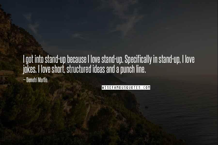 Demetri Martin Quotes: I got into stand-up because I love stand-up. Specifically in stand-up, I love jokes. I love short, structured ideas and a punch line.