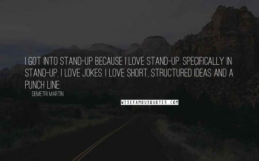 Demetri Martin Quotes: I got into stand-up because I love stand-up. Specifically in stand-up, I love jokes. I love short, structured ideas and a punch line.