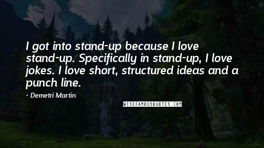 Demetri Martin Quotes: I got into stand-up because I love stand-up. Specifically in stand-up, I love jokes. I love short, structured ideas and a punch line.
