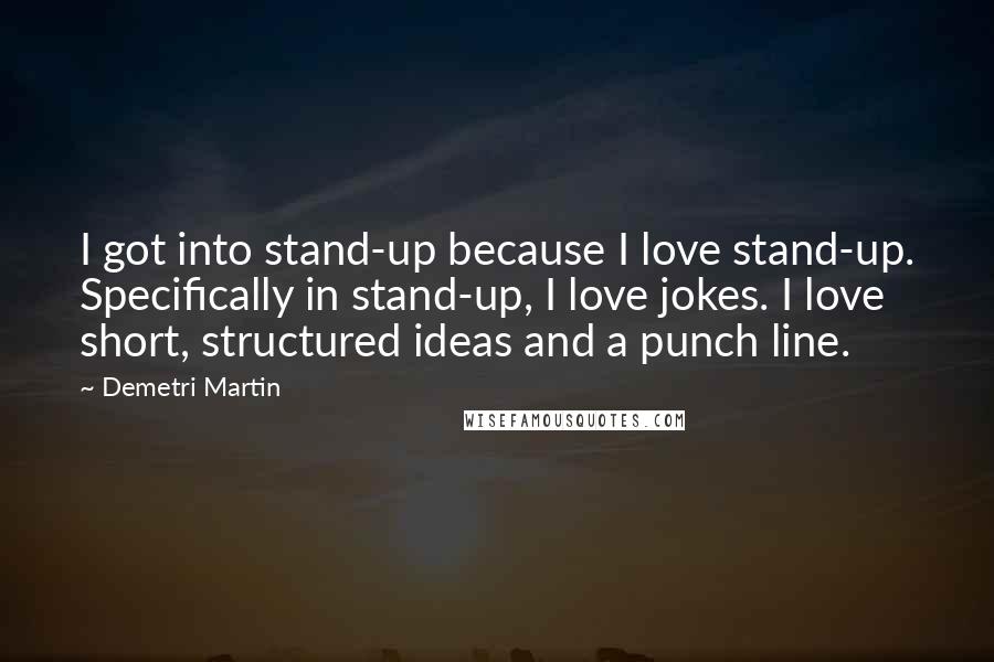 Demetri Martin Quotes: I got into stand-up because I love stand-up. Specifically in stand-up, I love jokes. I love short, structured ideas and a punch line.