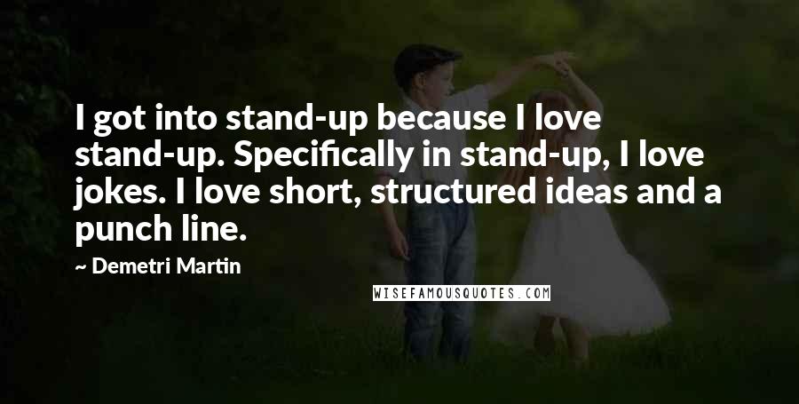 Demetri Martin Quotes: I got into stand-up because I love stand-up. Specifically in stand-up, I love jokes. I love short, structured ideas and a punch line.