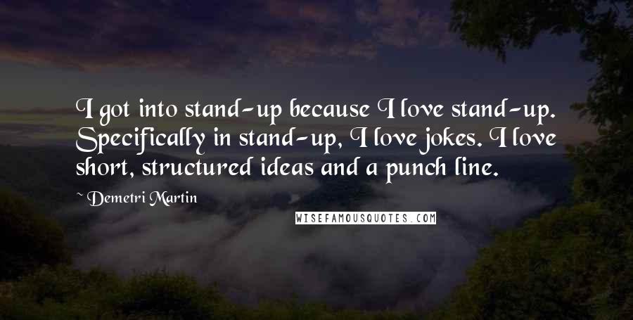 Demetri Martin Quotes: I got into stand-up because I love stand-up. Specifically in stand-up, I love jokes. I love short, structured ideas and a punch line.