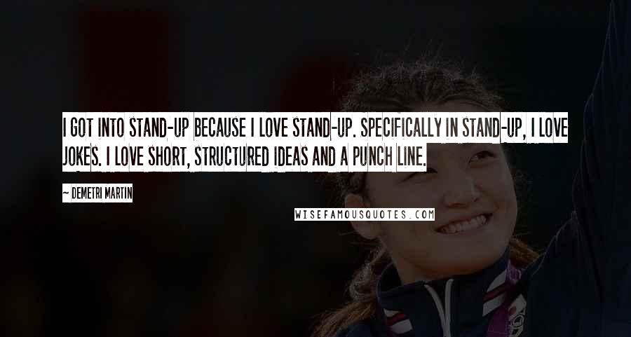 Demetri Martin Quotes: I got into stand-up because I love stand-up. Specifically in stand-up, I love jokes. I love short, structured ideas and a punch line.