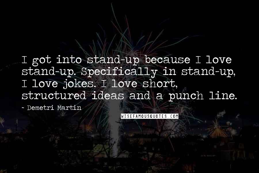 Demetri Martin Quotes: I got into stand-up because I love stand-up. Specifically in stand-up, I love jokes. I love short, structured ideas and a punch line.