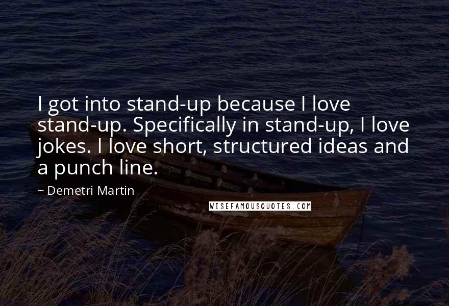 Demetri Martin Quotes: I got into stand-up because I love stand-up. Specifically in stand-up, I love jokes. I love short, structured ideas and a punch line.