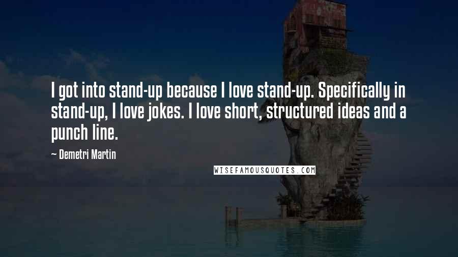 Demetri Martin Quotes: I got into stand-up because I love stand-up. Specifically in stand-up, I love jokes. I love short, structured ideas and a punch line.