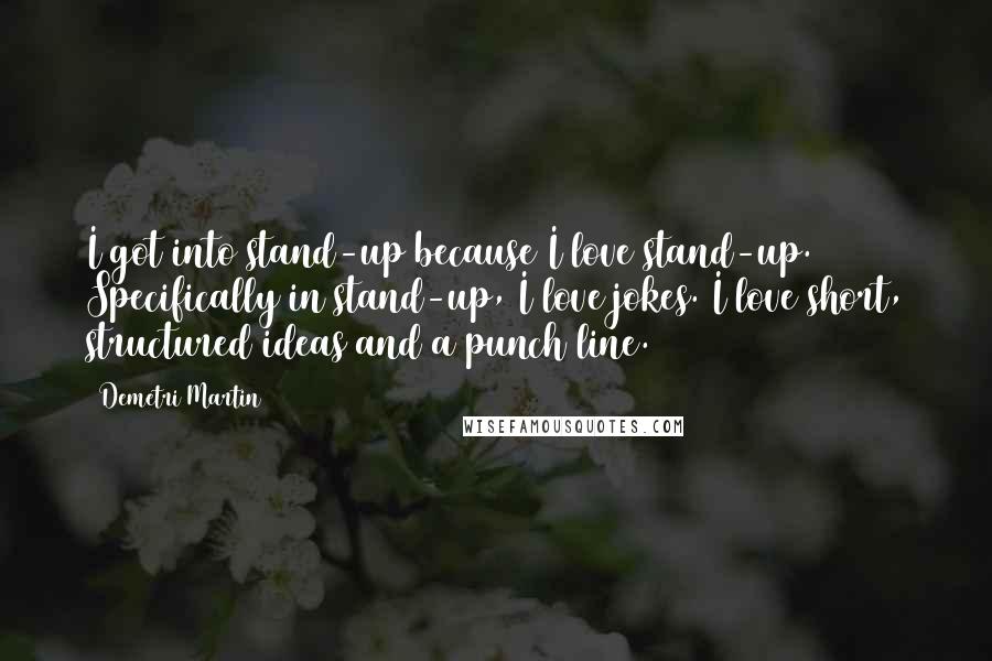 Demetri Martin Quotes: I got into stand-up because I love stand-up. Specifically in stand-up, I love jokes. I love short, structured ideas and a punch line.