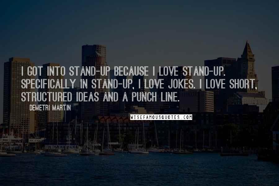 Demetri Martin Quotes: I got into stand-up because I love stand-up. Specifically in stand-up, I love jokes. I love short, structured ideas and a punch line.