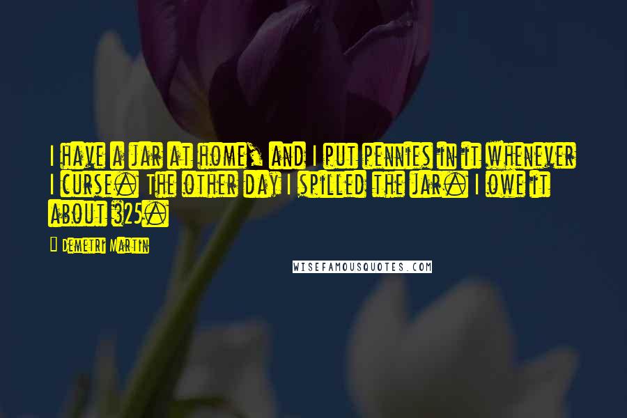 Demetri Martin Quotes: I have a jar at home, and I put pennies in it whenever I curse. The other day I spilled the jar. I owe it about $25.