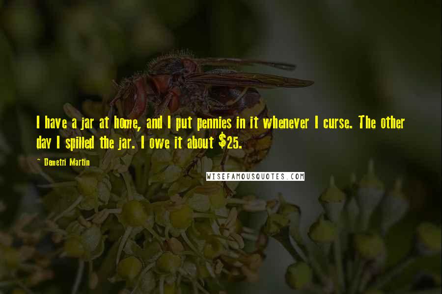 Demetri Martin Quotes: I have a jar at home, and I put pennies in it whenever I curse. The other day I spilled the jar. I owe it about $25.