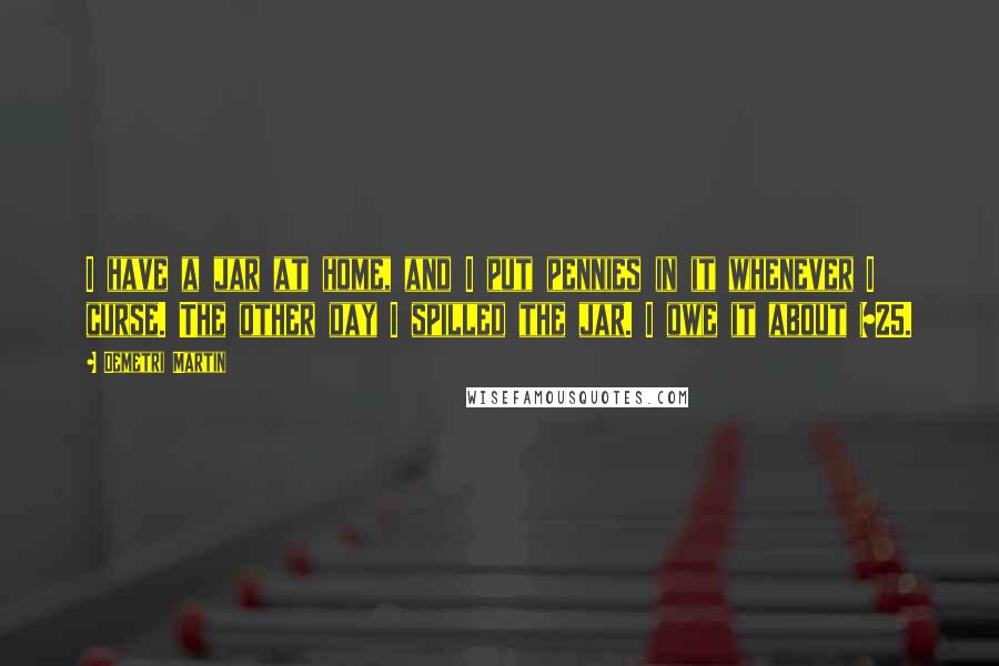Demetri Martin Quotes: I have a jar at home, and I put pennies in it whenever I curse. The other day I spilled the jar. I owe it about $25.