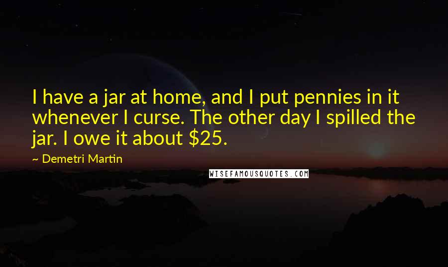 Demetri Martin Quotes: I have a jar at home, and I put pennies in it whenever I curse. The other day I spilled the jar. I owe it about $25.