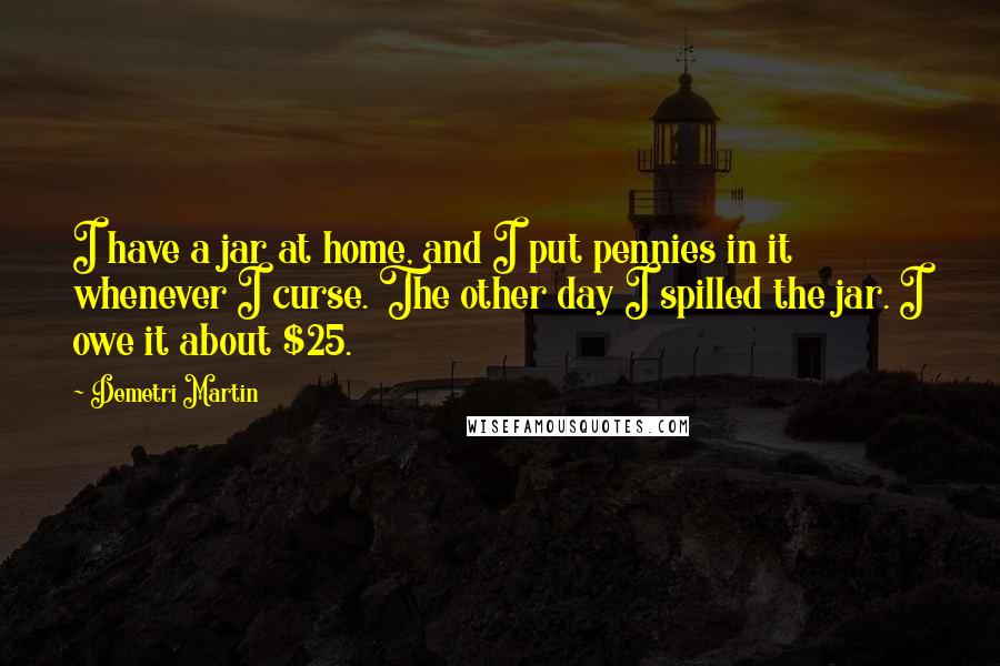 Demetri Martin Quotes: I have a jar at home, and I put pennies in it whenever I curse. The other day I spilled the jar. I owe it about $25.