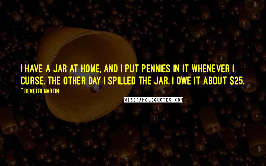 Demetri Martin Quotes: I have a jar at home, and I put pennies in it whenever I curse. The other day I spilled the jar. I owe it about $25.