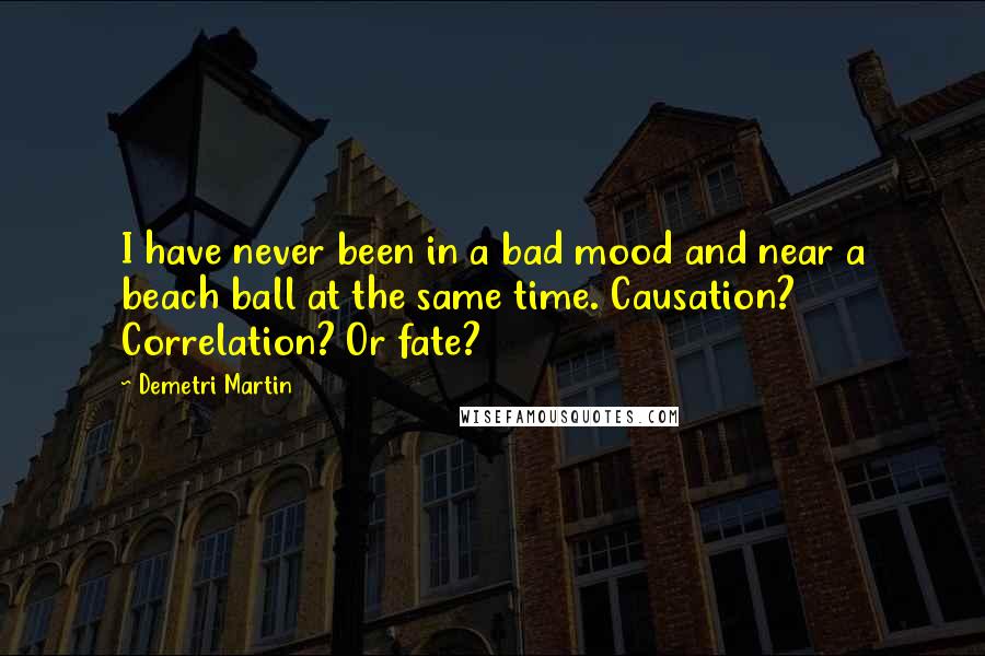 Demetri Martin Quotes: I have never been in a bad mood and near a beach ball at the same time. Causation? Correlation? Or fate?