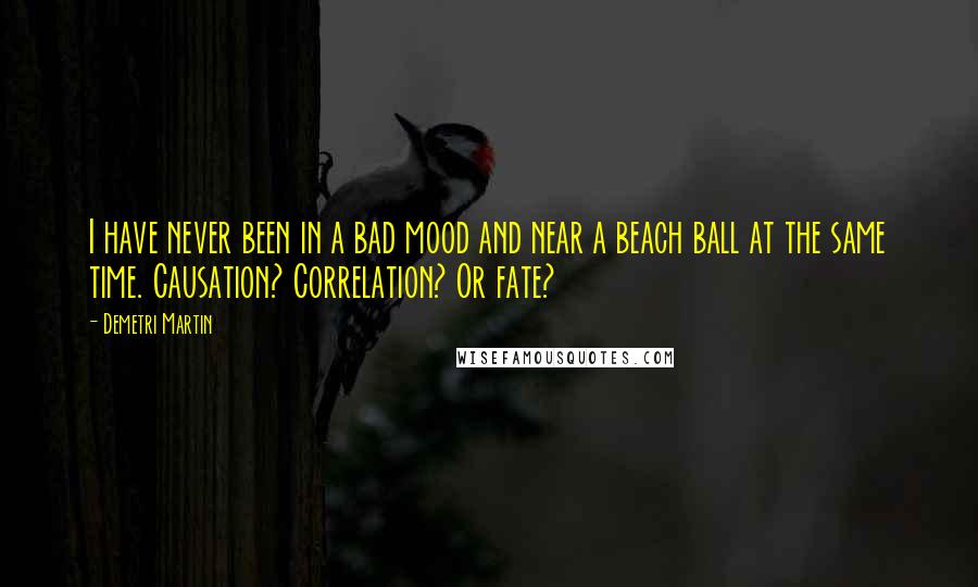 Demetri Martin Quotes: I have never been in a bad mood and near a beach ball at the same time. Causation? Correlation? Or fate?