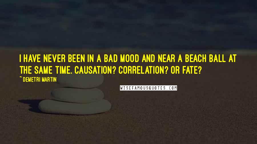 Demetri Martin Quotes: I have never been in a bad mood and near a beach ball at the same time. Causation? Correlation? Or fate?