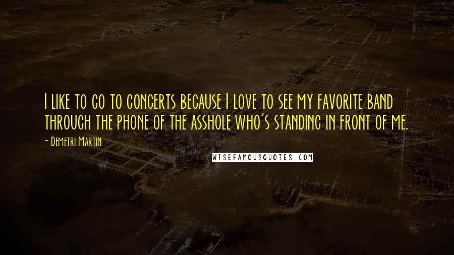 Demetri Martin Quotes: I like to go to concerts because I love to see my favorite band through the phone of the asshole who's standing in front of me.