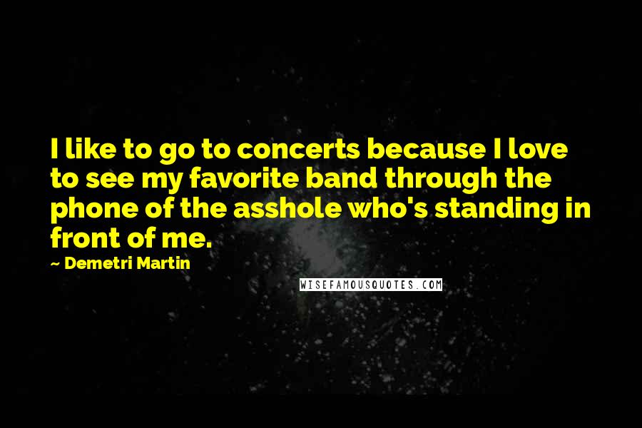 Demetri Martin Quotes: I like to go to concerts because I love to see my favorite band through the phone of the asshole who's standing in front of me.