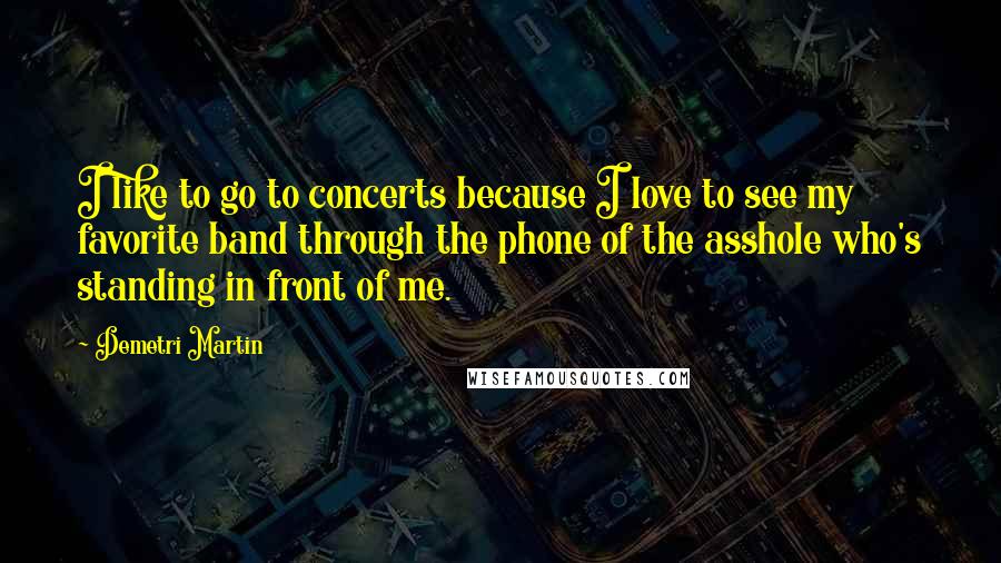 Demetri Martin Quotes: I like to go to concerts because I love to see my favorite band through the phone of the asshole who's standing in front of me.