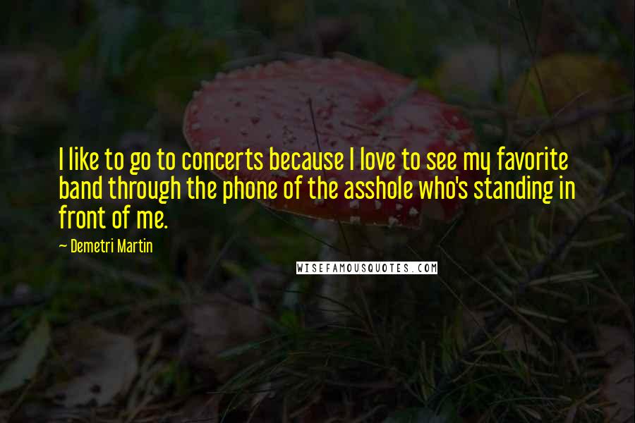Demetri Martin Quotes: I like to go to concerts because I love to see my favorite band through the phone of the asshole who's standing in front of me.
