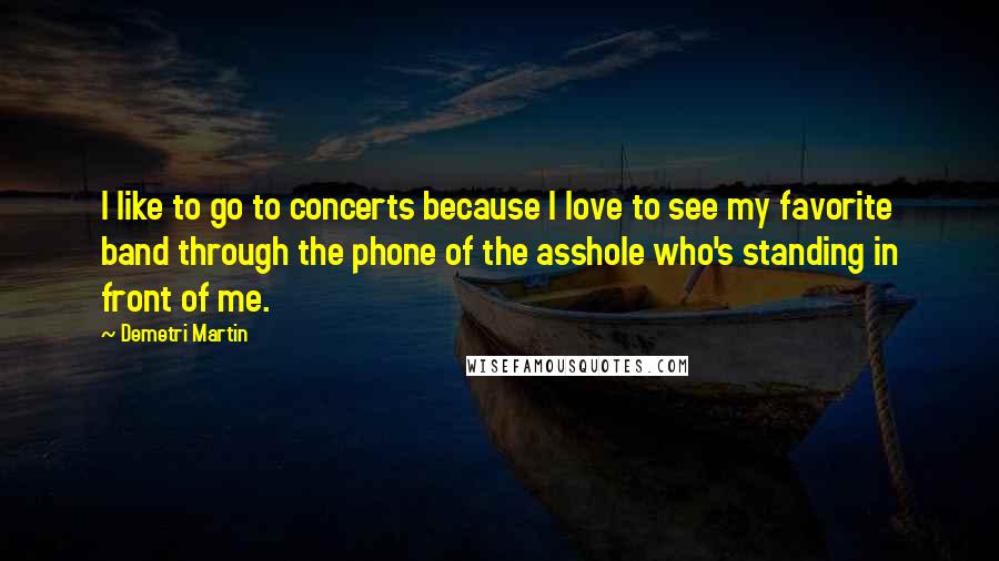Demetri Martin Quotes: I like to go to concerts because I love to see my favorite band through the phone of the asshole who's standing in front of me.