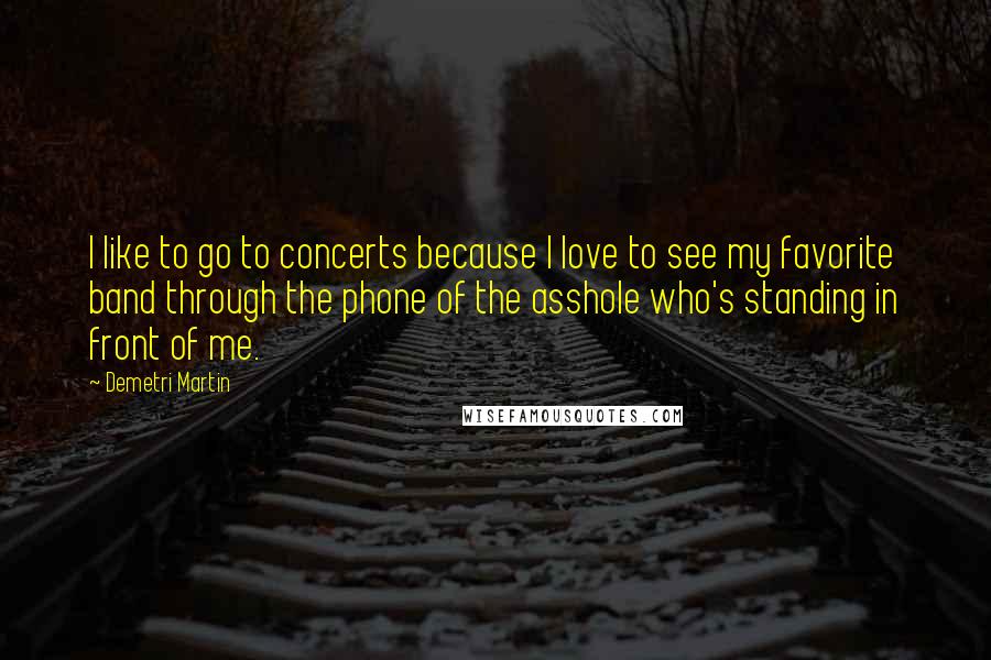 Demetri Martin Quotes: I like to go to concerts because I love to see my favorite band through the phone of the asshole who's standing in front of me.