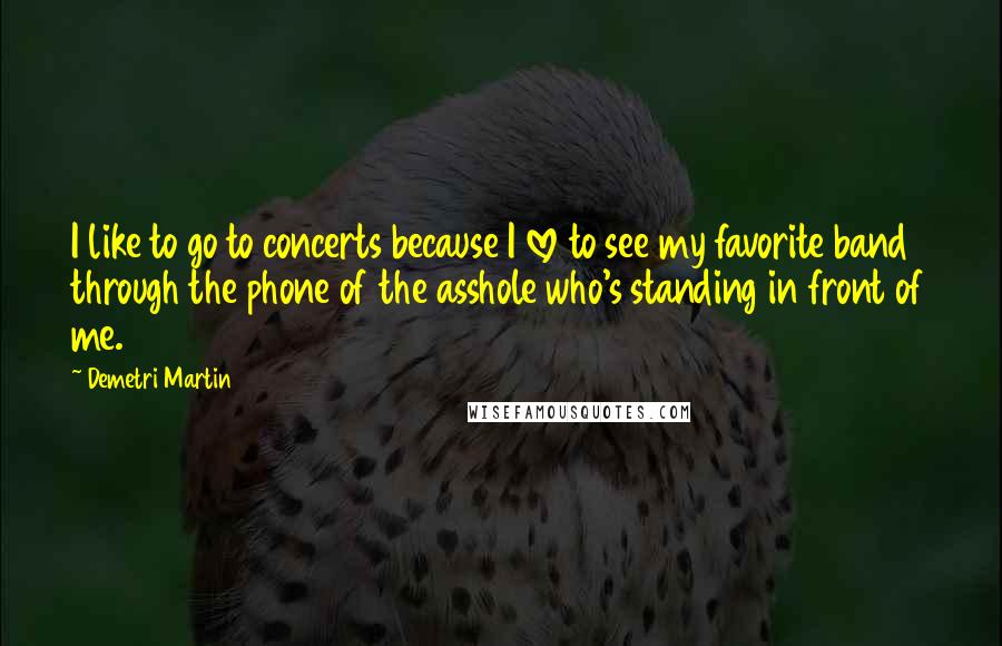 Demetri Martin Quotes: I like to go to concerts because I love to see my favorite band through the phone of the asshole who's standing in front of me.