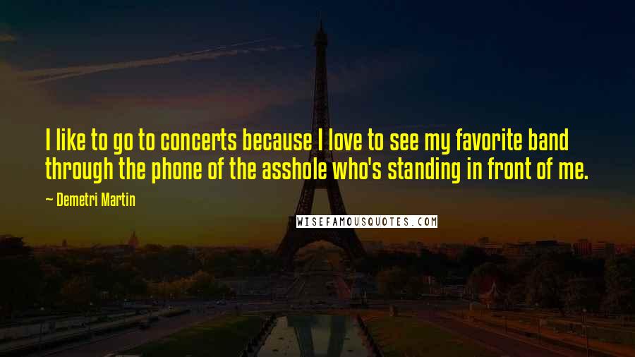 Demetri Martin Quotes: I like to go to concerts because I love to see my favorite band through the phone of the asshole who's standing in front of me.
