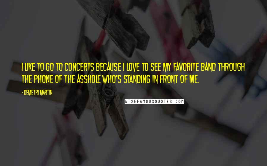 Demetri Martin Quotes: I like to go to concerts because I love to see my favorite band through the phone of the asshole who's standing in front of me.
