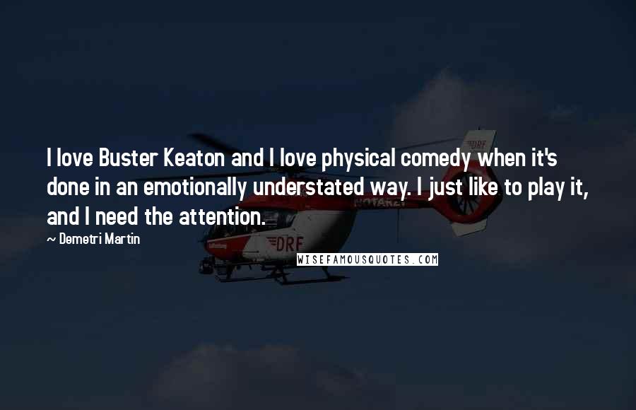 Demetri Martin Quotes: I love Buster Keaton and I love physical comedy when it's done in an emotionally understated way. I just like to play it, and I need the attention.