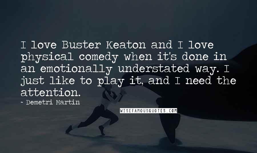 Demetri Martin Quotes: I love Buster Keaton and I love physical comedy when it's done in an emotionally understated way. I just like to play it, and I need the attention.