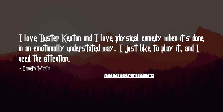 Demetri Martin Quotes: I love Buster Keaton and I love physical comedy when it's done in an emotionally understated way. I just like to play it, and I need the attention.