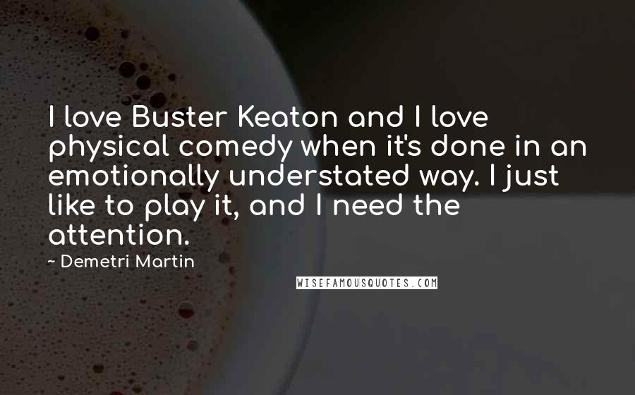 Demetri Martin Quotes: I love Buster Keaton and I love physical comedy when it's done in an emotionally understated way. I just like to play it, and I need the attention.