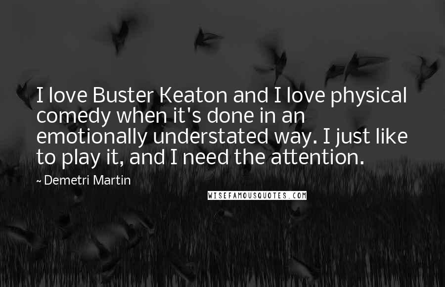 Demetri Martin Quotes: I love Buster Keaton and I love physical comedy when it's done in an emotionally understated way. I just like to play it, and I need the attention.