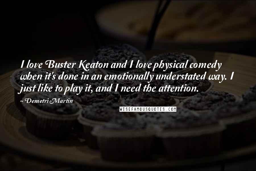 Demetri Martin Quotes: I love Buster Keaton and I love physical comedy when it's done in an emotionally understated way. I just like to play it, and I need the attention.