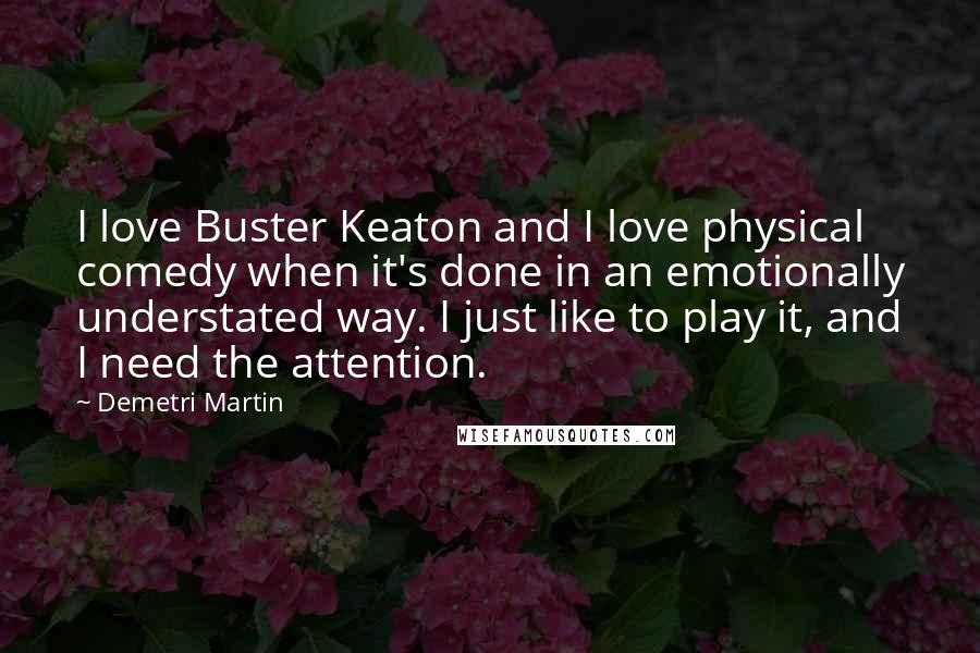 Demetri Martin Quotes: I love Buster Keaton and I love physical comedy when it's done in an emotionally understated way. I just like to play it, and I need the attention.