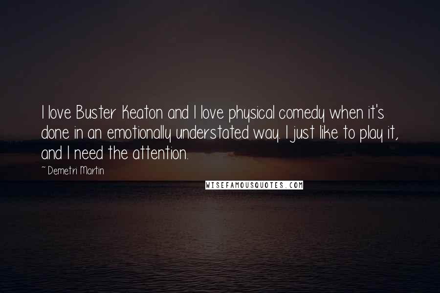 Demetri Martin Quotes: I love Buster Keaton and I love physical comedy when it's done in an emotionally understated way. I just like to play it, and I need the attention.