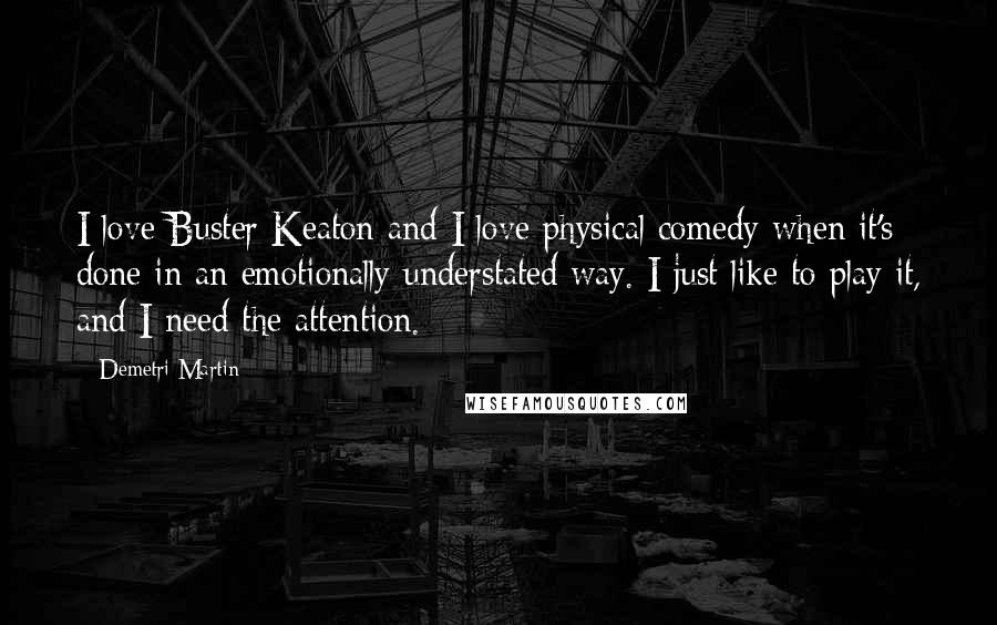 Demetri Martin Quotes: I love Buster Keaton and I love physical comedy when it's done in an emotionally understated way. I just like to play it, and I need the attention.