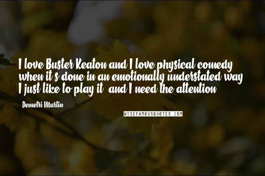 Demetri Martin Quotes: I love Buster Keaton and I love physical comedy when it's done in an emotionally understated way. I just like to play it, and I need the attention.