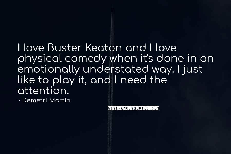 Demetri Martin Quotes: I love Buster Keaton and I love physical comedy when it's done in an emotionally understated way. I just like to play it, and I need the attention.