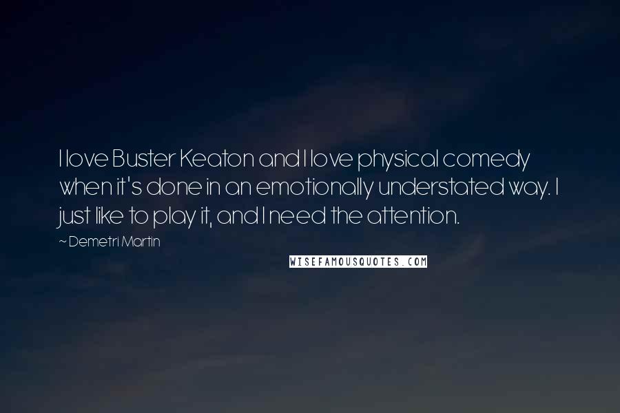 Demetri Martin Quotes: I love Buster Keaton and I love physical comedy when it's done in an emotionally understated way. I just like to play it, and I need the attention.