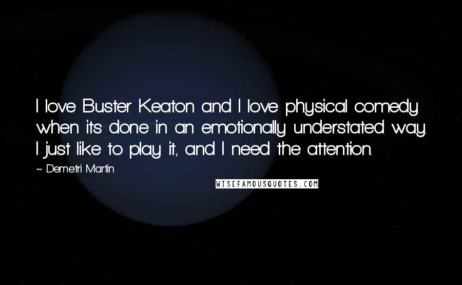 Demetri Martin Quotes: I love Buster Keaton and I love physical comedy when it's done in an emotionally understated way. I just like to play it, and I need the attention.