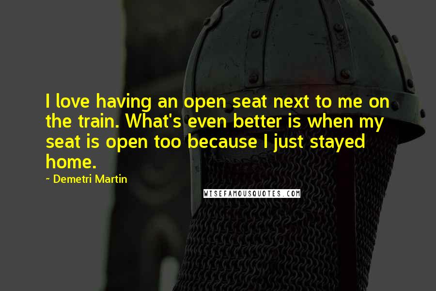 Demetri Martin Quotes: I love having an open seat next to me on the train. What's even better is when my seat is open too because I just stayed home.