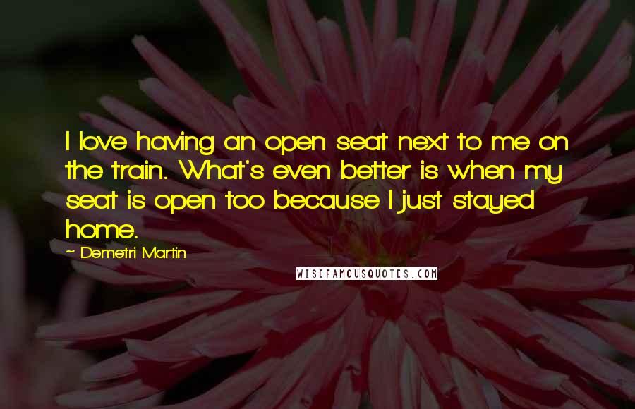 Demetri Martin Quotes: I love having an open seat next to me on the train. What's even better is when my seat is open too because I just stayed home.