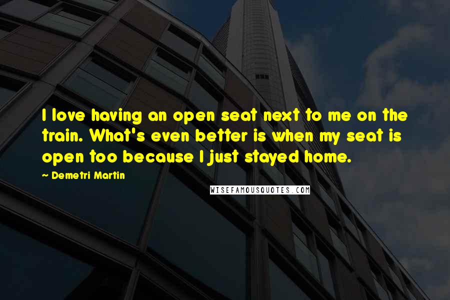 Demetri Martin Quotes: I love having an open seat next to me on the train. What's even better is when my seat is open too because I just stayed home.