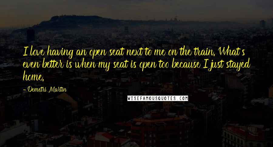 Demetri Martin Quotes: I love having an open seat next to me on the train. What's even better is when my seat is open too because I just stayed home.