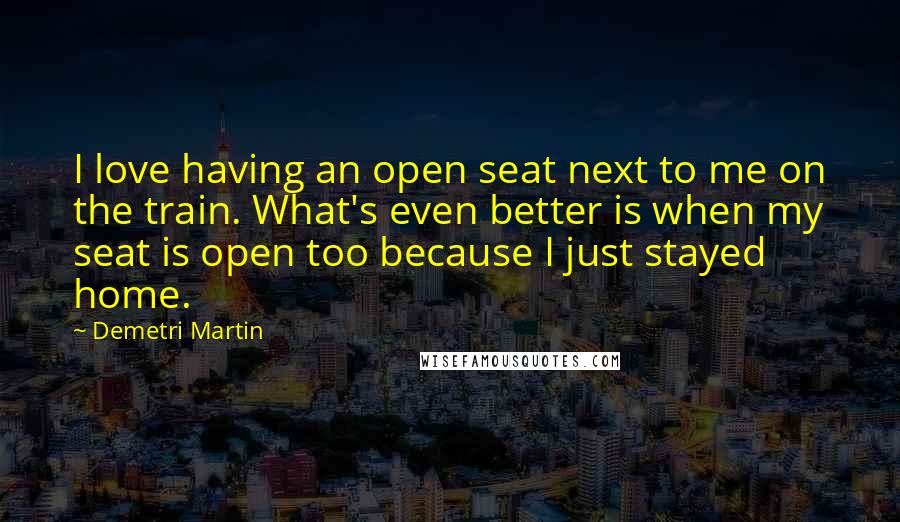 Demetri Martin Quotes: I love having an open seat next to me on the train. What's even better is when my seat is open too because I just stayed home.