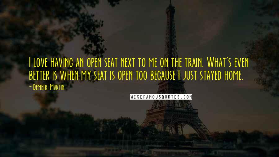 Demetri Martin Quotes: I love having an open seat next to me on the train. What's even better is when my seat is open too because I just stayed home.